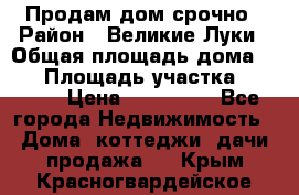 Продам дом срочно › Район ­ Великие Луки › Общая площадь дома ­ 48 › Площадь участка ­ 1 700 › Цена ­ 150 000 - Все города Недвижимость » Дома, коттеджи, дачи продажа   . Крым,Красногвардейское